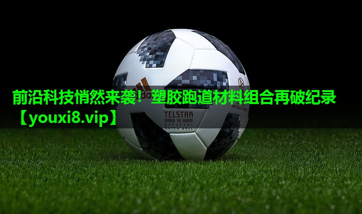前沿科技悄然来袭！塑胶跑道材料组合再破纪录
