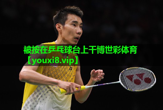 被按在乒乓球台上干博世彩体育