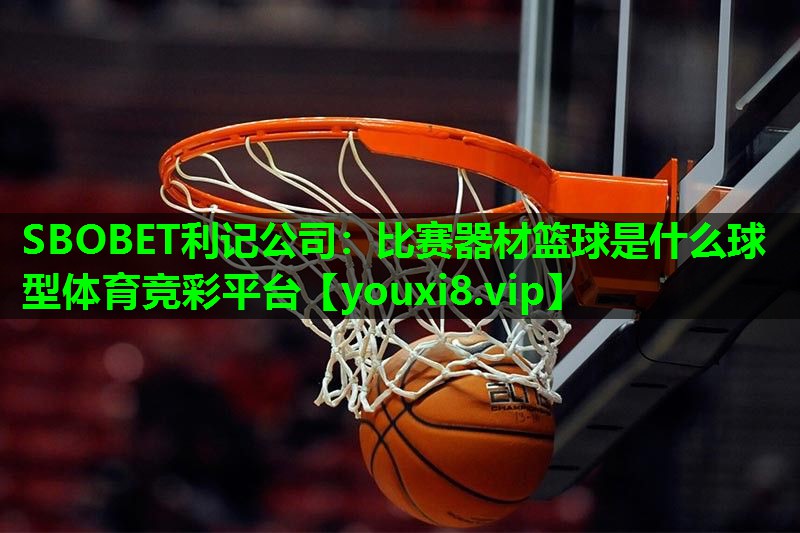 SBOBET利记公司：比赛器材篮球是什么球型体育竞彩平台