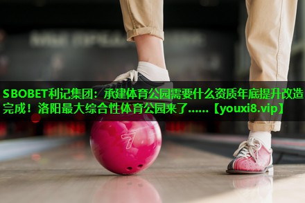 SBOBET利记集团：承建体育公园需要什么资质年底提升改造完成！洛阳最大综合性体育公园来了……