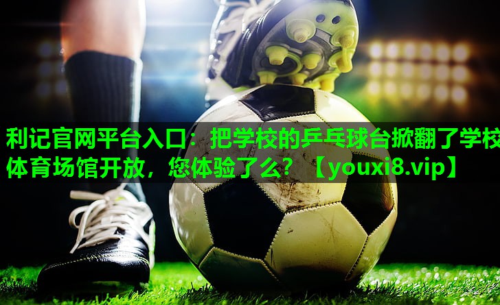 利记官网平台入口：把学校的乒乓球台掀翻了学校体育场馆开放，您体验了么？