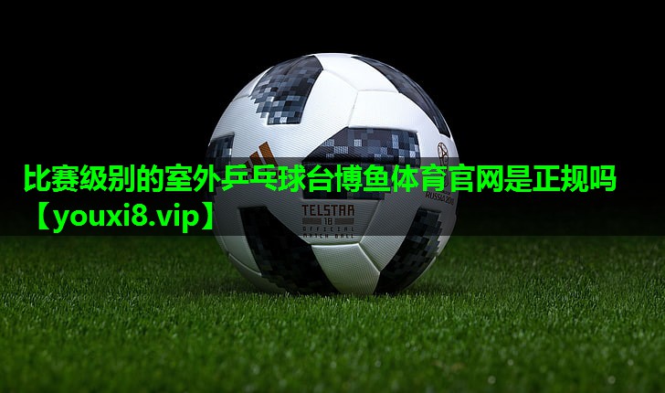 比赛级别的室外乒乓球台博鱼体育官网是正规吗