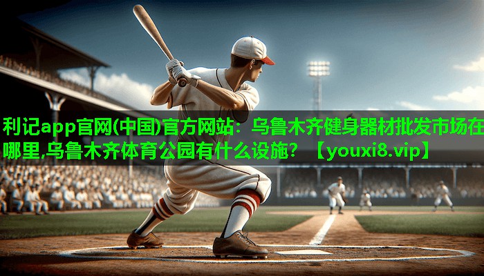 利记app官网(中国)官方网站：乌鲁木齐健身器材批发市场在哪里,乌鲁木齐体育公园有什么设施？