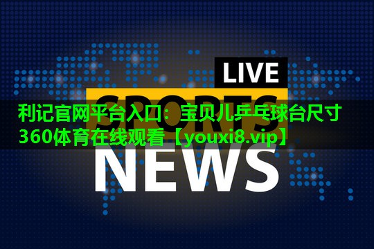 利记官网平台入口：宝贝儿乒乓球台尺寸360体育在线观看