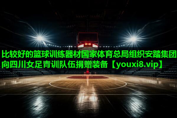 比较好的篮球训练器材国家体育总局组织安踏集团向四川女足青训队伍捐赠装备