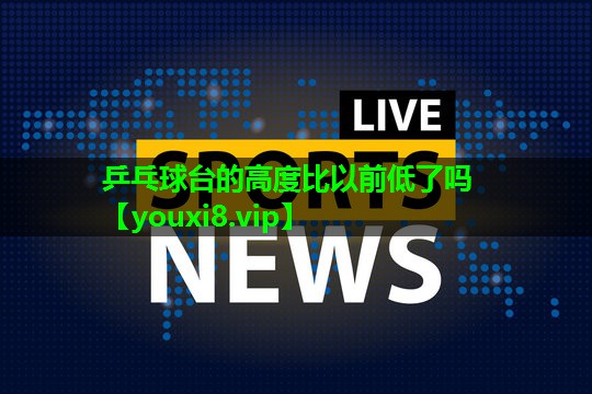 乒乓球台的高度比以前低了吗 乒乓球台的高度比以前低了吗