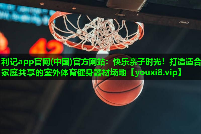 利记app官网(中国)官方网站：快乐亲子时光！打造适合家庭共享的室外体育健身器材场地