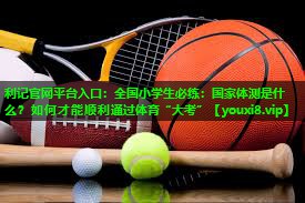 利记官网平台入口：全国小学生必练：国家体测是什么？如何才能顺利通过体育“大考”